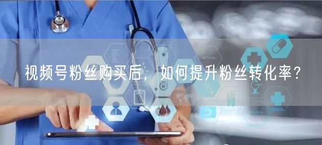 视频号粉丝购买后，如何提升粉丝转化率？