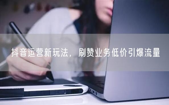抖音运营新玩法，刷赞业务低价引爆流量