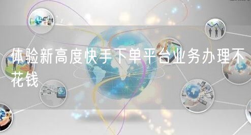 体验新高度快手下单平台业务办理不花钱