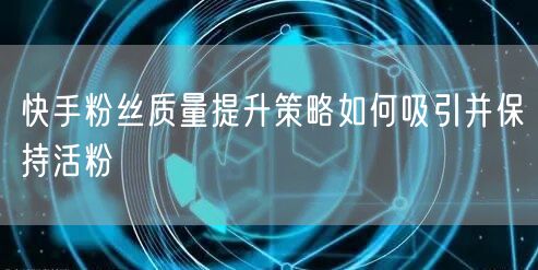 快手粉丝质量提升策略如何吸引并保持活粉