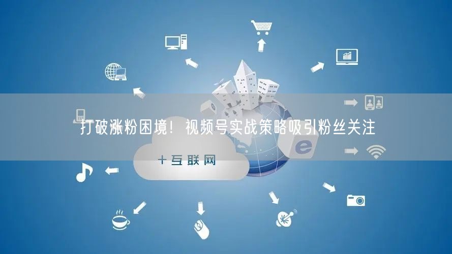 打破涨粉困境！视频号实战策略吸引粉丝关注