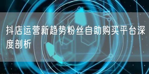抖店运营新趋势粉丝自助购买平台深度剖析
