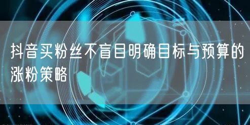 抖音买粉丝不盲目明确目标与预算的涨粉策略