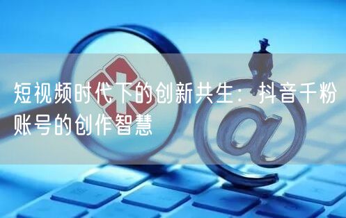 短视频时代下的创新共生：抖音千粉账号的创作智慧