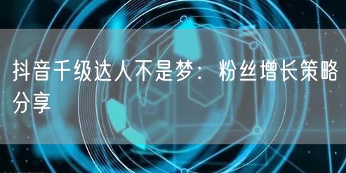 抖音千级达人不是梦：粉丝增长策略分享